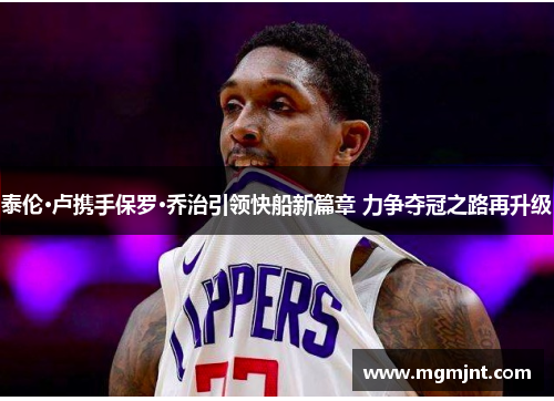 泰伦·卢携手保罗·乔治引领快船新篇章 力争夺冠之路再升级