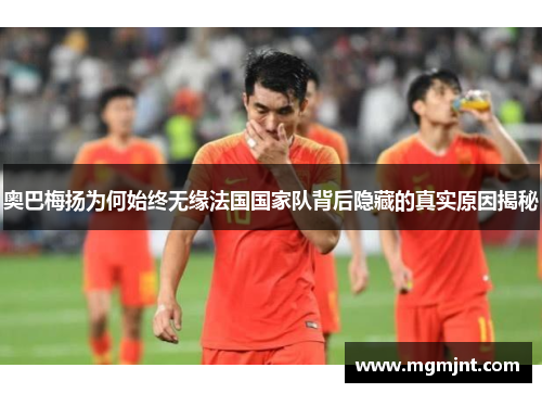 奥巴梅扬为何始终无缘法国国家队背后隐藏的真实原因揭秘