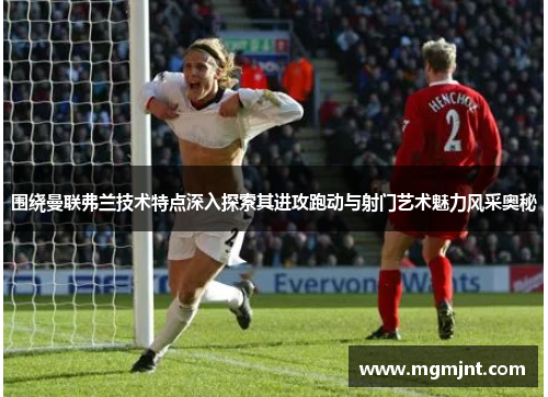 围绕曼联弗兰技术特点深入探索其进攻跑动与射门艺术魅力风采奥秘